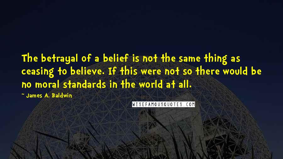 James A. Baldwin Quotes: The betrayal of a belief is not the same thing as ceasing to believe. If this were not so there would be no moral standards in the world at all.