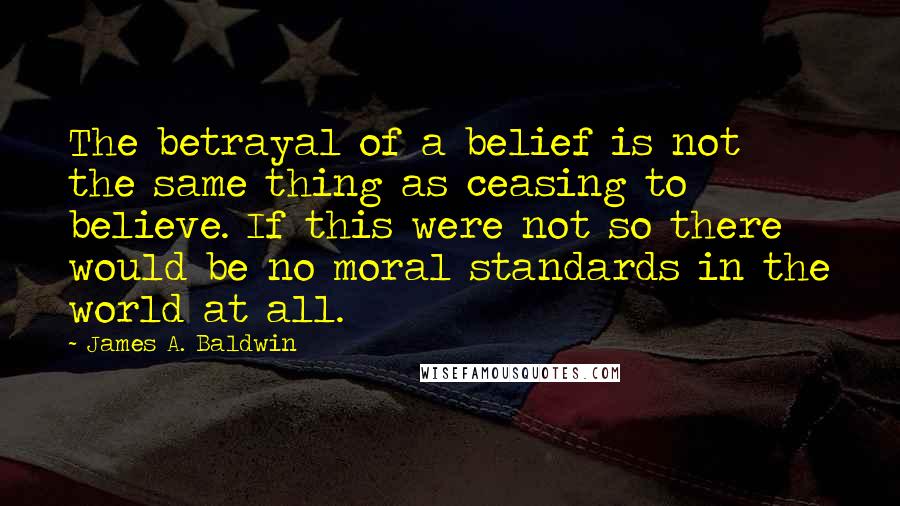 James A. Baldwin Quotes: The betrayal of a belief is not the same thing as ceasing to believe. If this were not so there would be no moral standards in the world at all.