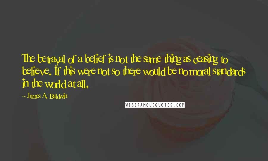 James A. Baldwin Quotes: The betrayal of a belief is not the same thing as ceasing to believe. If this were not so there would be no moral standards in the world at all.