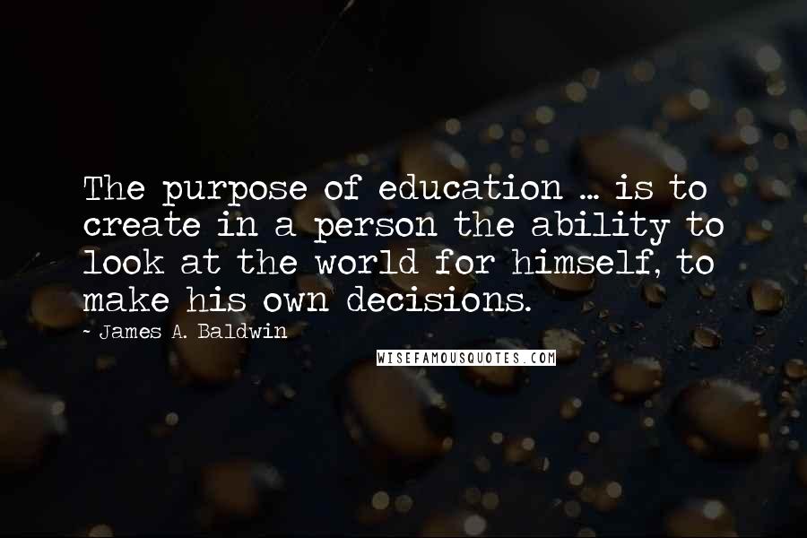 James A. Baldwin Quotes: The purpose of education ... is to create in a person the ability to look at the world for himself, to make his own decisions.