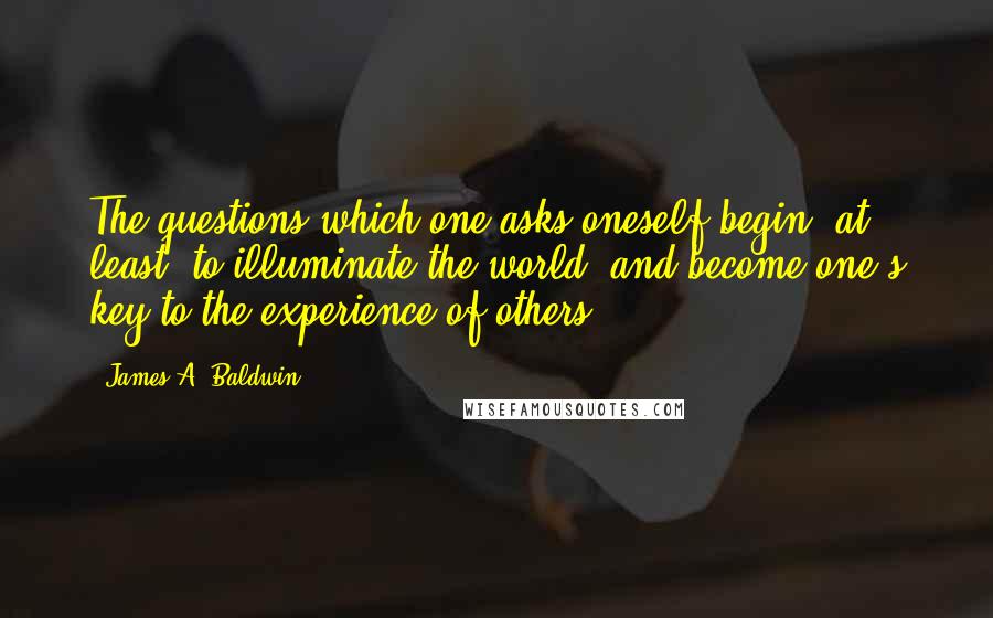 James A. Baldwin Quotes: The questions which one asks oneself begin, at least, to illuminate the world, and become one's key to the experience of others.