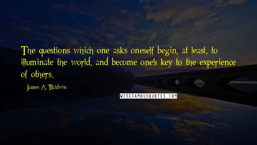 James A. Baldwin Quotes: The questions which one asks oneself begin, at least, to illuminate the world, and become one's key to the experience of others.