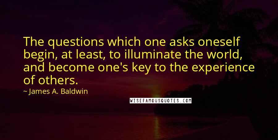 James A. Baldwin Quotes: The questions which one asks oneself begin, at least, to illuminate the world, and become one's key to the experience of others.