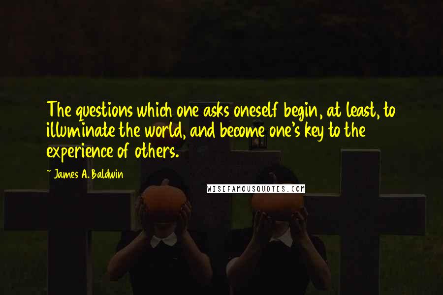 James A. Baldwin Quotes: The questions which one asks oneself begin, at least, to illuminate the world, and become one's key to the experience of others.