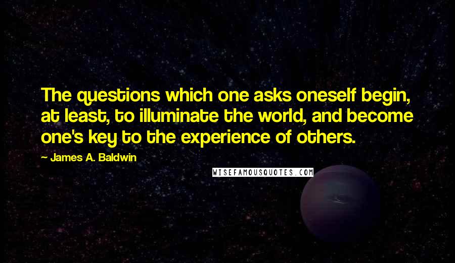 James A. Baldwin Quotes: The questions which one asks oneself begin, at least, to illuminate the world, and become one's key to the experience of others.
