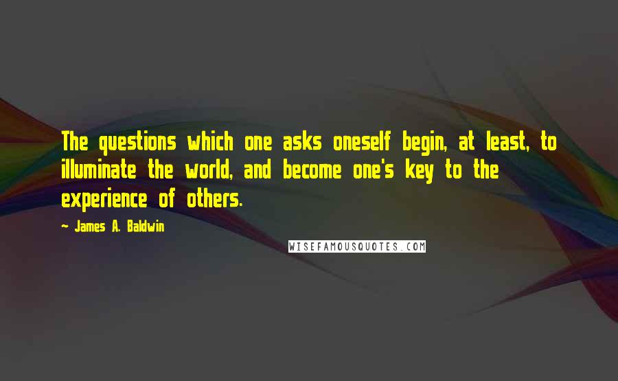 James A. Baldwin Quotes: The questions which one asks oneself begin, at least, to illuminate the world, and become one's key to the experience of others.