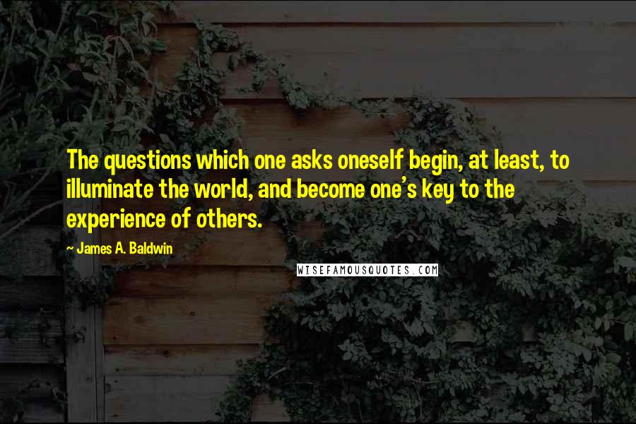 James A. Baldwin Quotes: The questions which one asks oneself begin, at least, to illuminate the world, and become one's key to the experience of others.