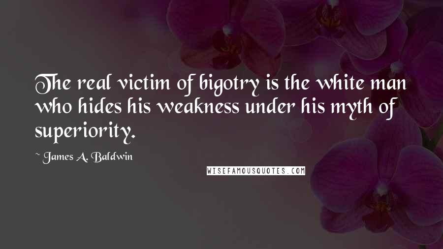 James A. Baldwin Quotes: The real victim of bigotry is the white man who hides his weakness under his myth of superiority.