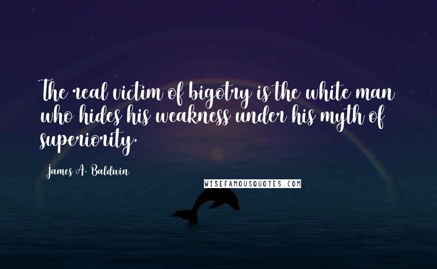 James A. Baldwin Quotes: The real victim of bigotry is the white man who hides his weakness under his myth of superiority.