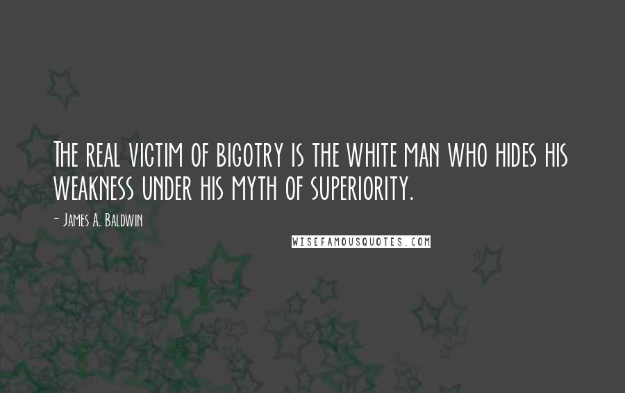 James A. Baldwin Quotes: The real victim of bigotry is the white man who hides his weakness under his myth of superiority.