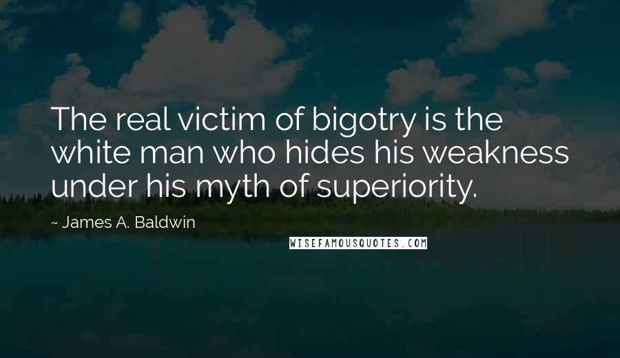 James A. Baldwin Quotes: The real victim of bigotry is the white man who hides his weakness under his myth of superiority.