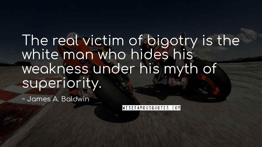 James A. Baldwin Quotes: The real victim of bigotry is the white man who hides his weakness under his myth of superiority.