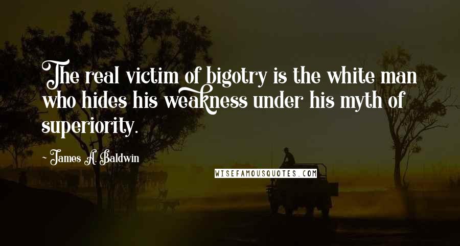 James A. Baldwin Quotes: The real victim of bigotry is the white man who hides his weakness under his myth of superiority.