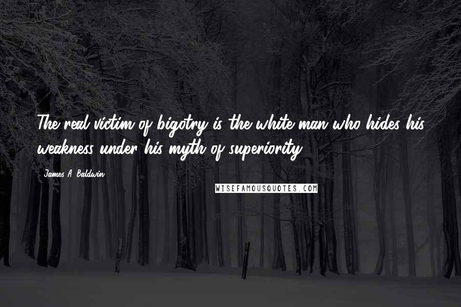 James A. Baldwin Quotes: The real victim of bigotry is the white man who hides his weakness under his myth of superiority.