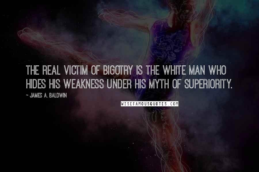 James A. Baldwin Quotes: The real victim of bigotry is the white man who hides his weakness under his myth of superiority.