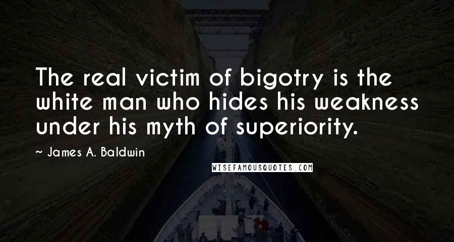 James A. Baldwin Quotes: The real victim of bigotry is the white man who hides his weakness under his myth of superiority.