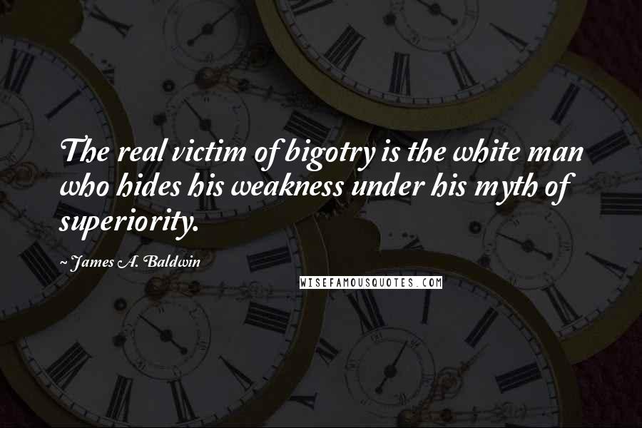 James A. Baldwin Quotes: The real victim of bigotry is the white man who hides his weakness under his myth of superiority.