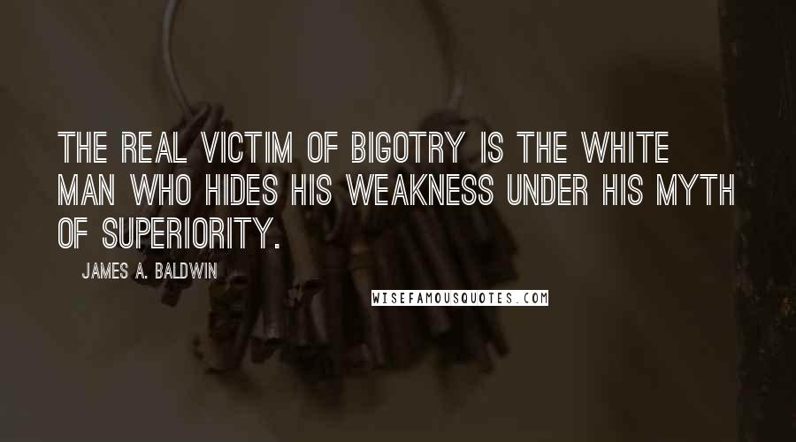 James A. Baldwin Quotes: The real victim of bigotry is the white man who hides his weakness under his myth of superiority.