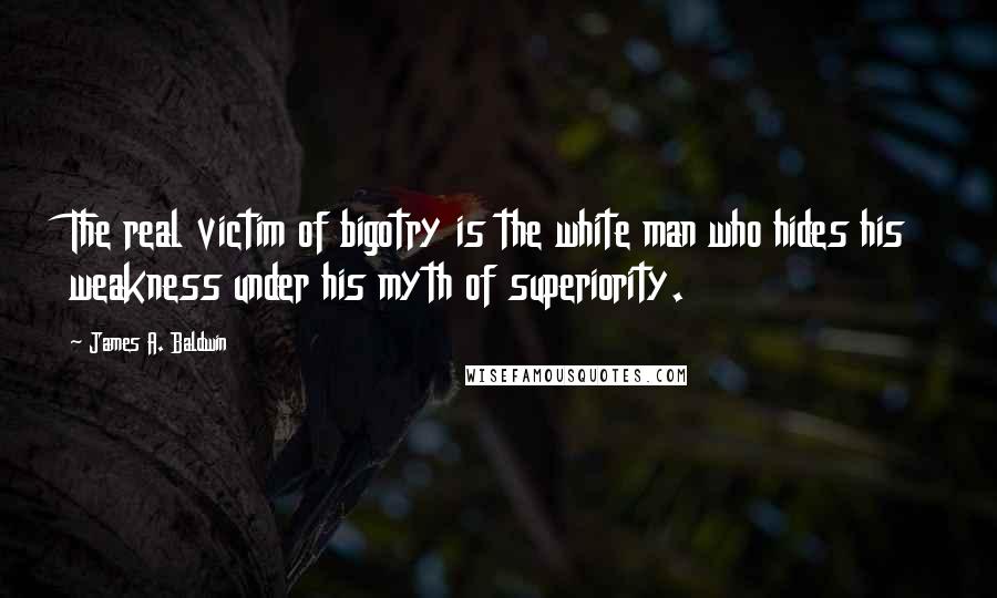 James A. Baldwin Quotes: The real victim of bigotry is the white man who hides his weakness under his myth of superiority.