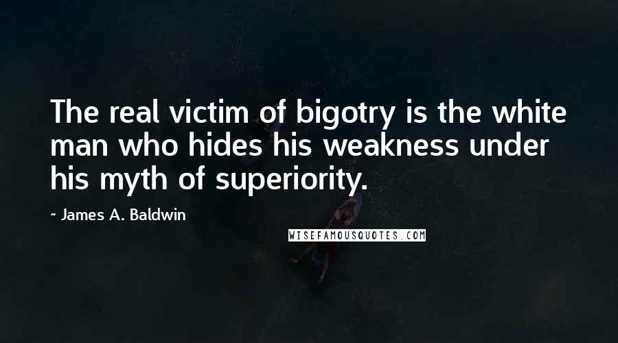 James A. Baldwin Quotes: The real victim of bigotry is the white man who hides his weakness under his myth of superiority.