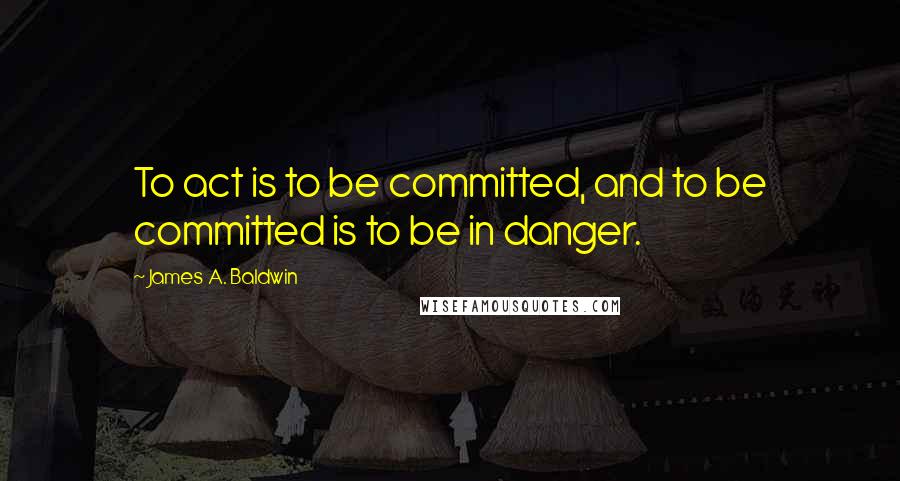 James A. Baldwin Quotes: To act is to be committed, and to be committed is to be in danger.