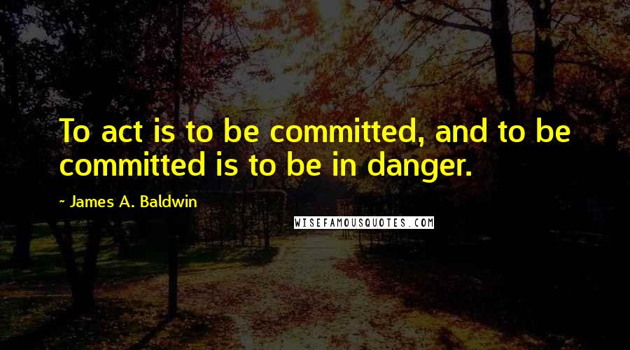 James A. Baldwin Quotes: To act is to be committed, and to be committed is to be in danger.