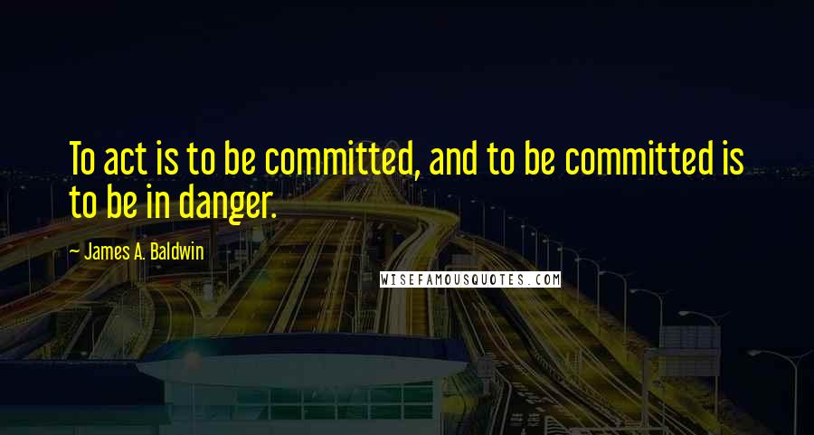 James A. Baldwin Quotes: To act is to be committed, and to be committed is to be in danger.