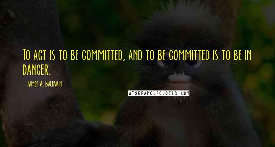 James A. Baldwin Quotes: To act is to be committed, and to be committed is to be in danger.