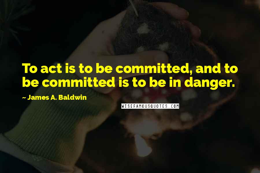 James A. Baldwin Quotes: To act is to be committed, and to be committed is to be in danger.