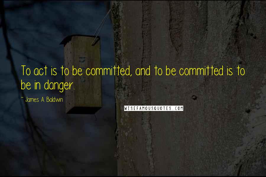 James A. Baldwin Quotes: To act is to be committed, and to be committed is to be in danger.