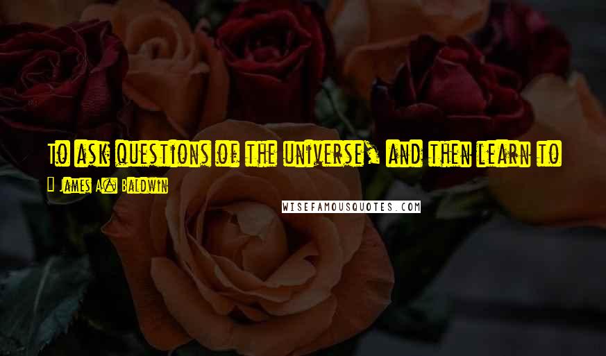 James A. Baldwin Quotes: To ask questions of the universe, and then learn to live with those questions, is the way he achieves his own identity.