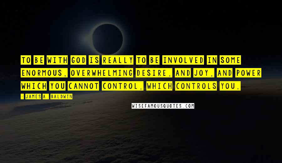 James A. Baldwin Quotes: To be with God is really to be involved in some enormous, overwhelming desire, and joy, and power which you cannot control, which controls you.