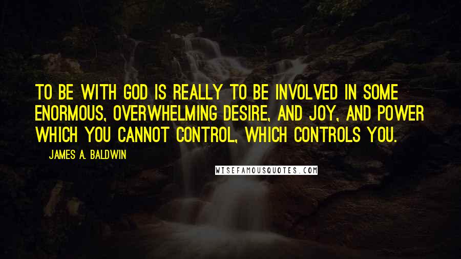 James A. Baldwin Quotes: To be with God is really to be involved in some enormous, overwhelming desire, and joy, and power which you cannot control, which controls you.