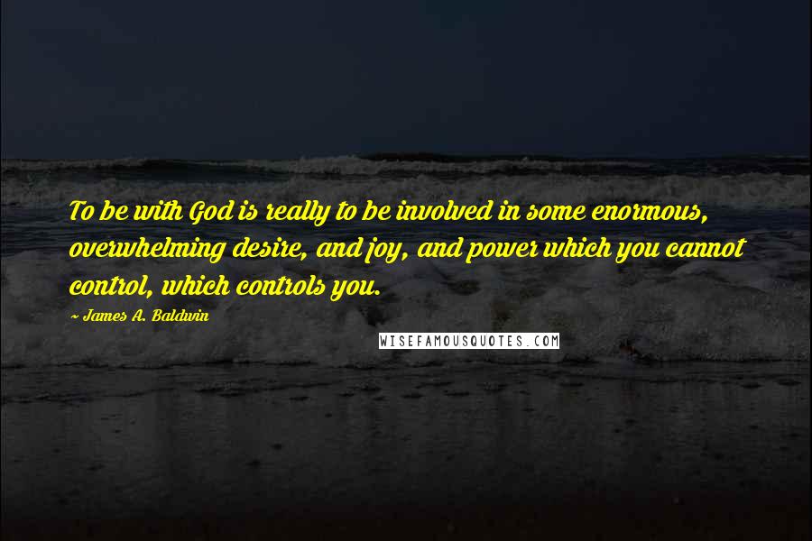 James A. Baldwin Quotes: To be with God is really to be involved in some enormous, overwhelming desire, and joy, and power which you cannot control, which controls you.