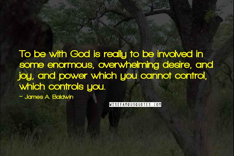 James A. Baldwin Quotes: To be with God is really to be involved in some enormous, overwhelming desire, and joy, and power which you cannot control, which controls you.