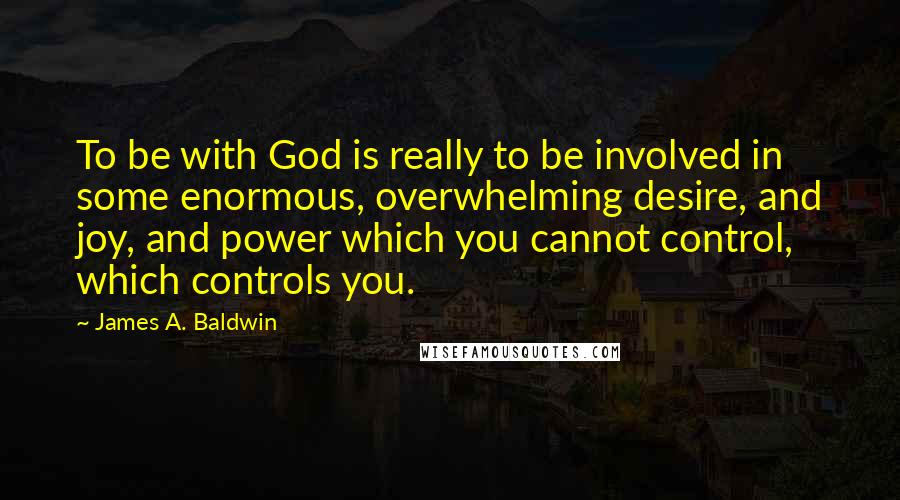 James A. Baldwin Quotes: To be with God is really to be involved in some enormous, overwhelming desire, and joy, and power which you cannot control, which controls you.