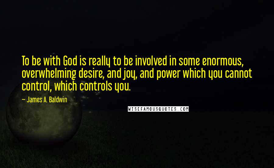 James A. Baldwin Quotes: To be with God is really to be involved in some enormous, overwhelming desire, and joy, and power which you cannot control, which controls you.