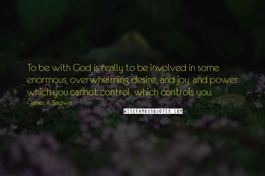 James A. Baldwin Quotes: To be with God is really to be involved in some enormous, overwhelming desire, and joy, and power which you cannot control, which controls you.