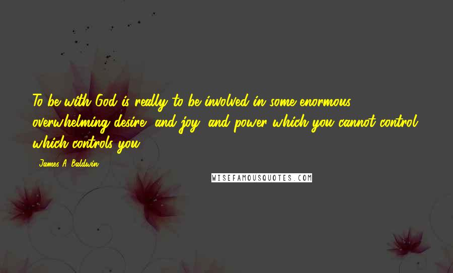 James A. Baldwin Quotes: To be with God is really to be involved in some enormous, overwhelming desire, and joy, and power which you cannot control, which controls you.