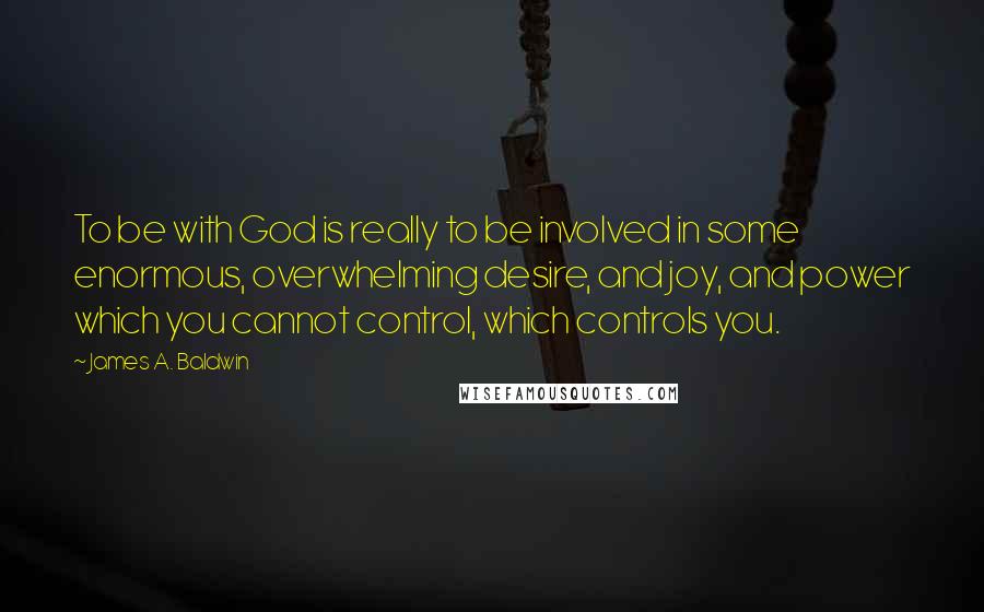 James A. Baldwin Quotes: To be with God is really to be involved in some enormous, overwhelming desire, and joy, and power which you cannot control, which controls you.