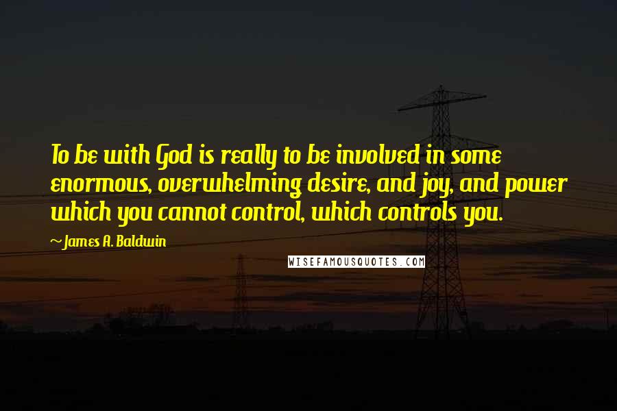 James A. Baldwin Quotes: To be with God is really to be involved in some enormous, overwhelming desire, and joy, and power which you cannot control, which controls you.