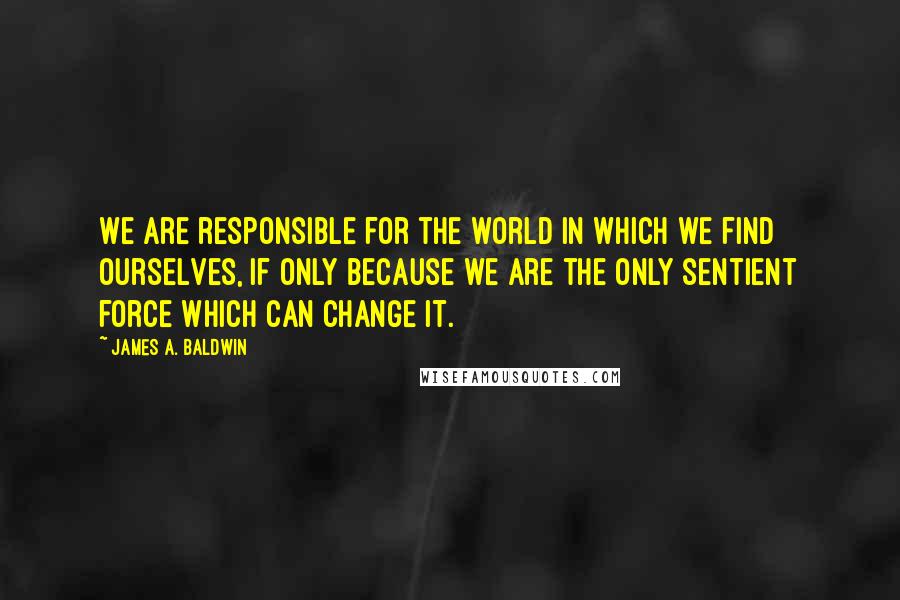 James A. Baldwin Quotes: We are responsible for the world in which we find ourselves, if only because we are the only sentient force which can change it.