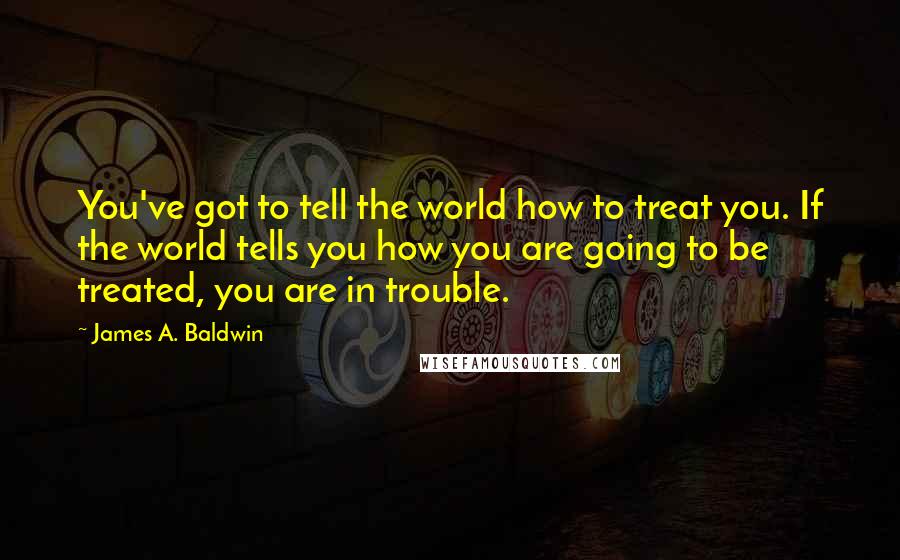 James A. Baldwin Quotes: You've got to tell the world how to treat you. If the world tells you how you are going to be treated, you are in trouble.