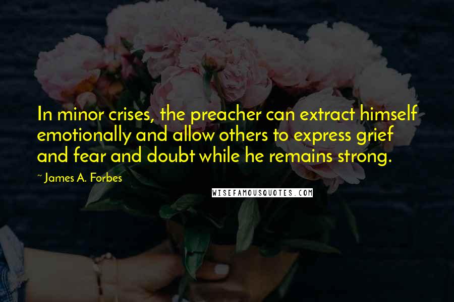 James A. Forbes Quotes: In minor crises, the preacher can extract himself emotionally and allow others to express grief and fear and doubt while he remains strong.