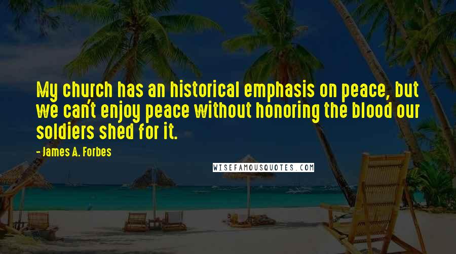 James A. Forbes Quotes: My church has an historical emphasis on peace, but we can't enjoy peace without honoring the blood our soldiers shed for it.