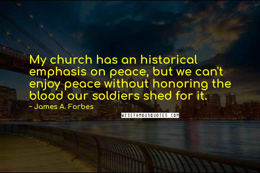 James A. Forbes Quotes: My church has an historical emphasis on peace, but we can't enjoy peace without honoring the blood our soldiers shed for it.