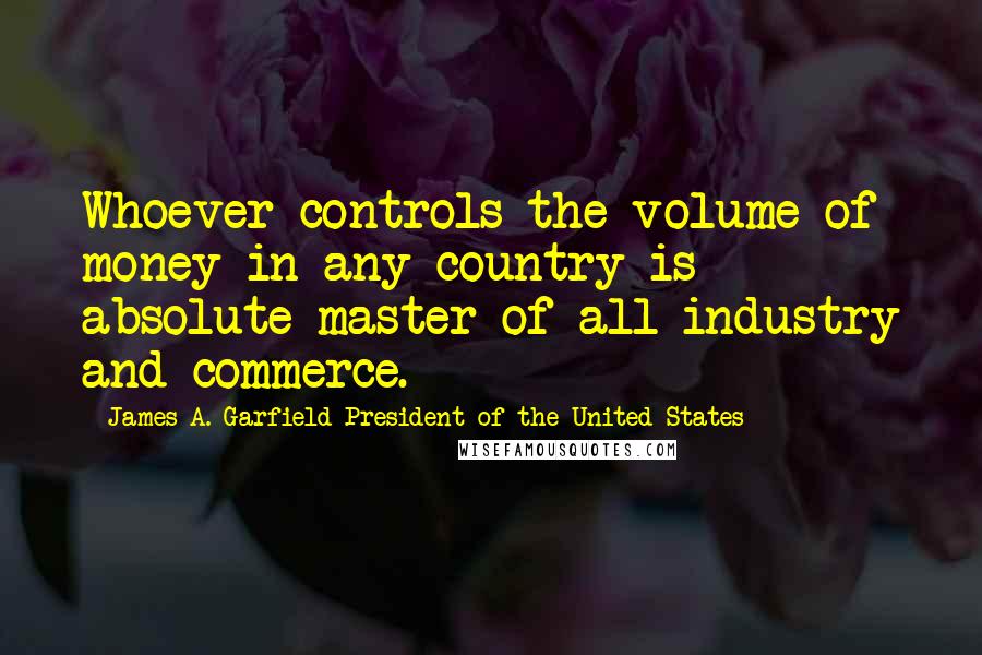 James A. Garfield President Of The United States Quotes: Whoever controls the volume of money in any country is absolute master of all industry and commerce.