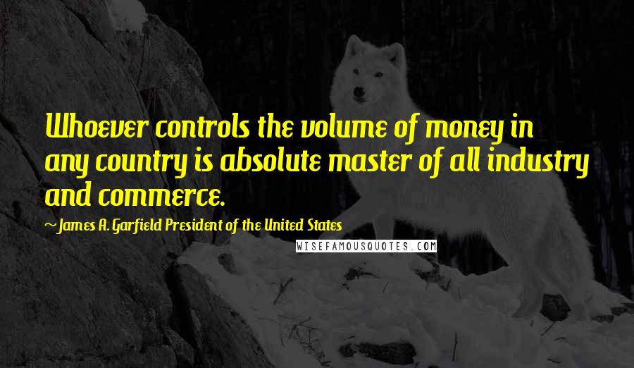 James A. Garfield President Of The United States Quotes: Whoever controls the volume of money in any country is absolute master of all industry and commerce.