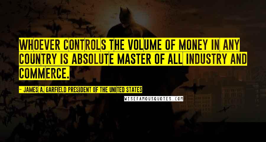 James A. Garfield President Of The United States Quotes: Whoever controls the volume of money in any country is absolute master of all industry and commerce.