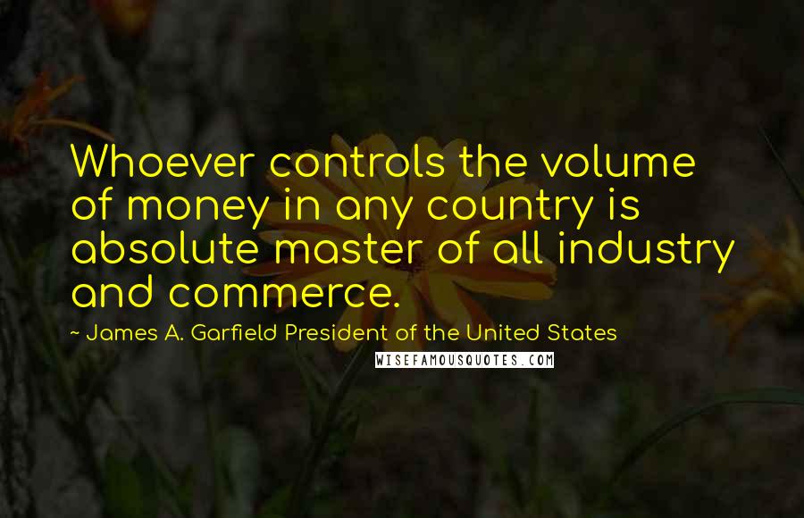 James A. Garfield President Of The United States Quotes: Whoever controls the volume of money in any country is absolute master of all industry and commerce.